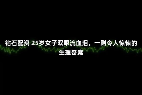 钻石配资 25岁女子双眼流血泪，一则令人惊悚的生理奇案