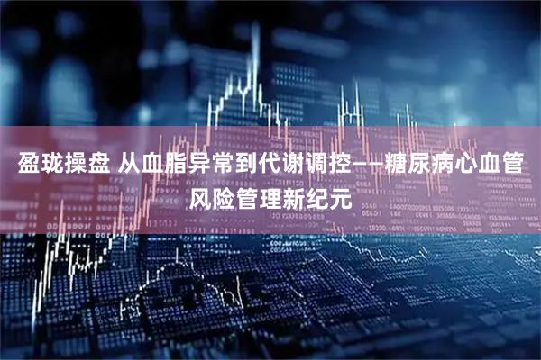 盈珑操盘 从血脂异常到代谢调控——糖尿病心血管风险管理新纪元