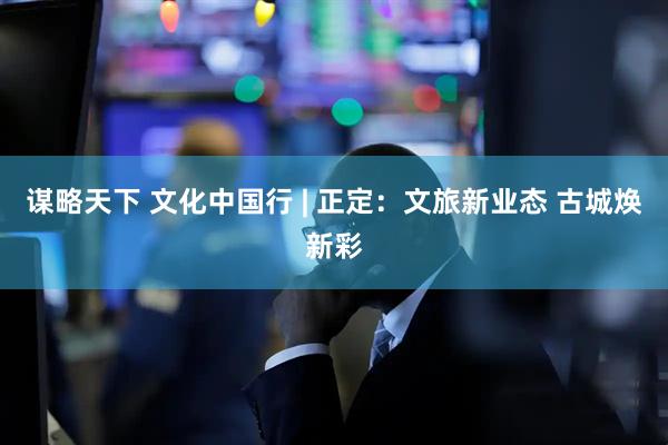 谋略天下 文化中国行 | 正定：文旅新业态 古城焕新彩