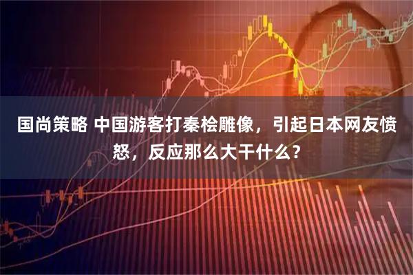 国尚策略 中国游客打秦桧雕像，引起日本网友愤怒，反应那么大干什么？