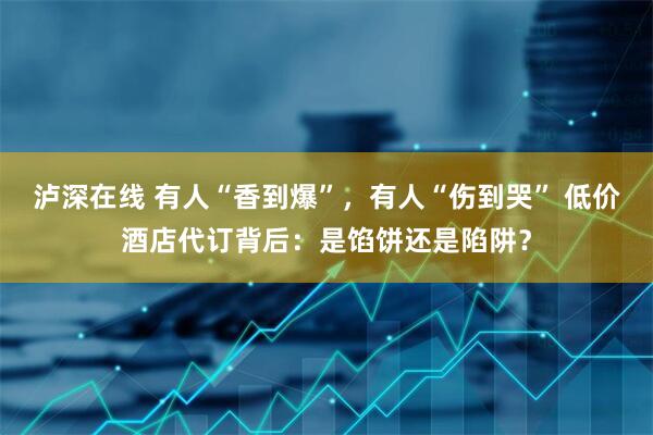 泸深在线 有人“香到爆”，有人“伤到哭” 低价酒店代订背后：是馅饼还是陷阱？