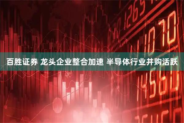 百胜证券 龙头企业整合加速 半导体行业并购活跃