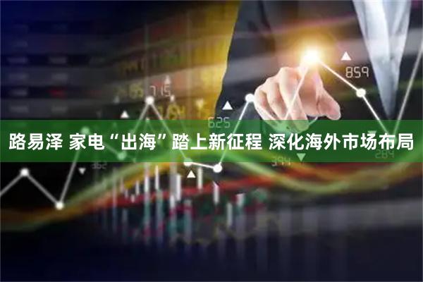 路易泽 家电“出海”踏上新征程 深化海外市场布局