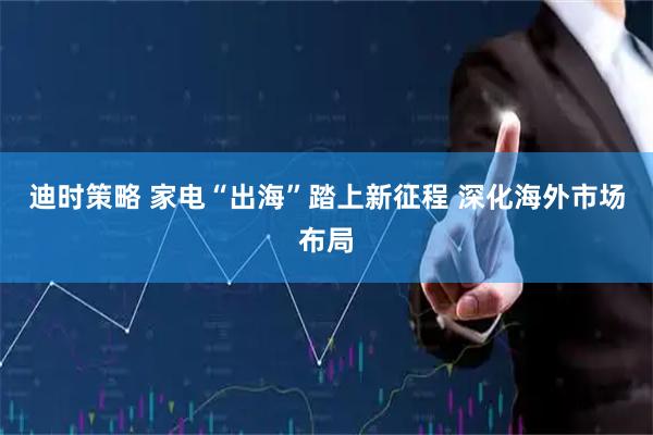 迪时策略 家电“出海”踏上新征程 深化海外市场布局