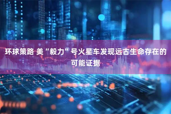 环球策路 美“毅力”号火星车发现远古生命存在的可能证据