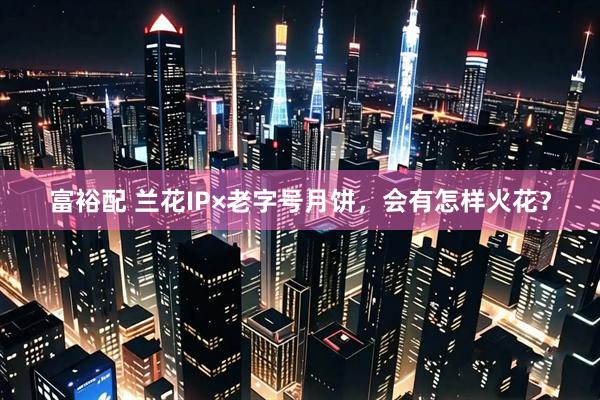 富裕配 兰花IP×老字号月饼，会有怎样火花？