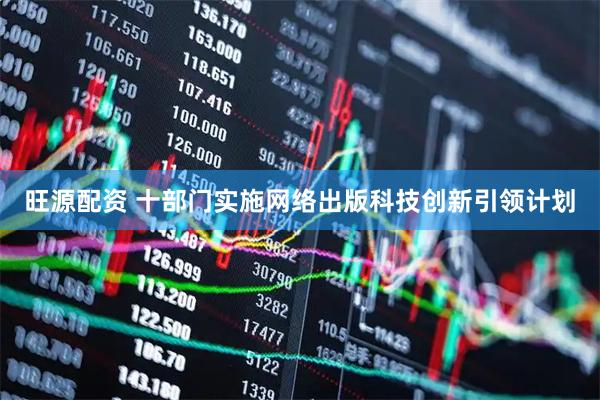 旺源配资 十部门实施网络出版科技创新引领计划