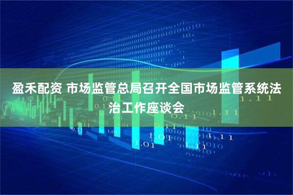 盈禾配资 市场监管总局召开全国市场监管系统法治工作座谈会