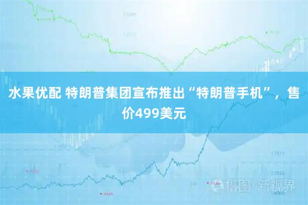 水果优配 特朗普集团宣布推出“特朗普手机”，售价499美元