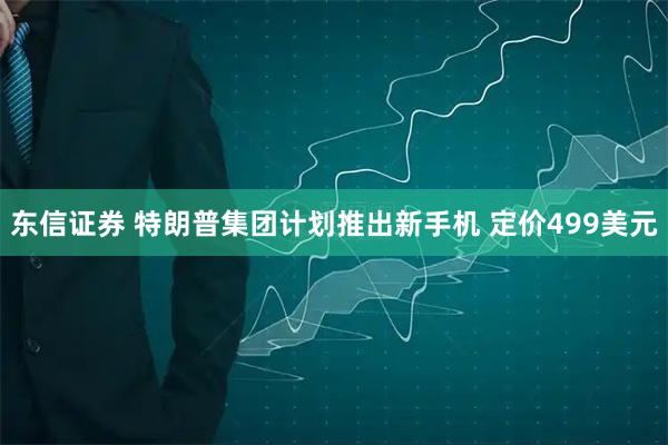 东信证券 特朗普集团计划推出新手机 定价499美元