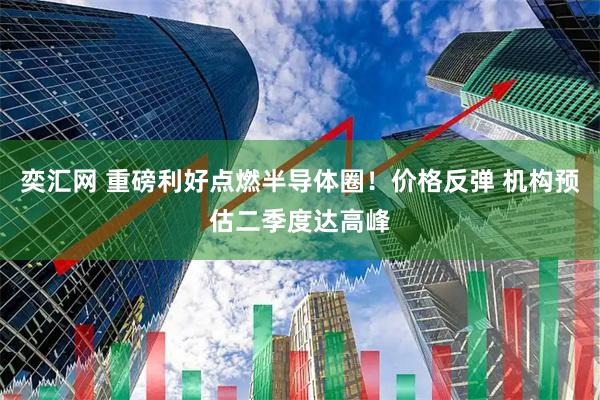 奕汇网 重磅利好点燃半导体圈！价格反弹 机构预估二季度达高峰