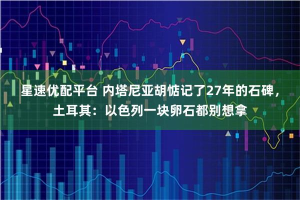 星速优配平台 内塔尼亚胡惦记了27年的石碑，土耳其：以色列一块卵石都别想拿