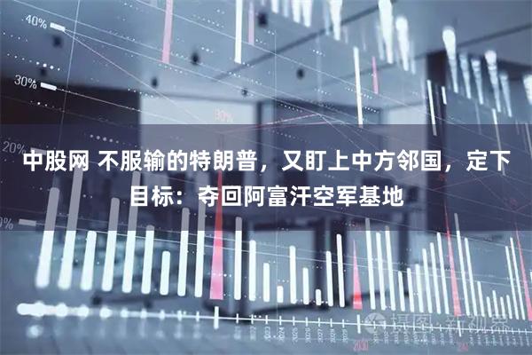 中股网 不服输的特朗普，又盯上中方邻国，定下目标：夺回阿富汗空军基地