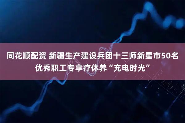 同花顺配资 新疆生产建设兵团十三师新星市50名优秀职工专享疗休养“充电时光”