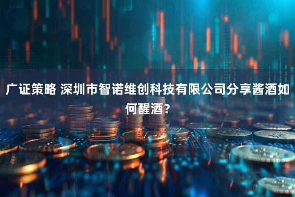 广证策略 深圳市智诺维创科技有限公司分享酱酒如何醒酒？