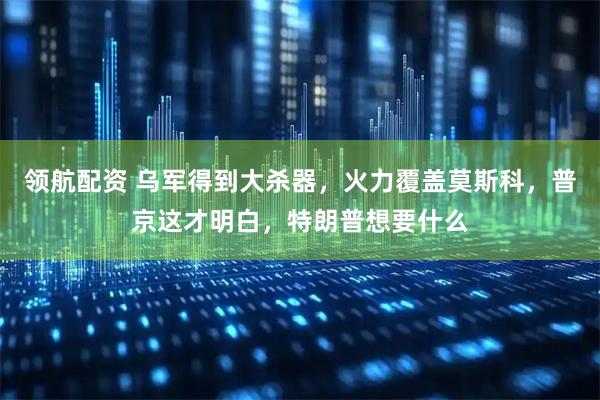 领航配资 乌军得到大杀器，火力覆盖莫斯科，普京这才明白，特朗普想要什么