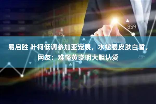 易启胜 叶柯低调参加亚宠展，水蛇腰皮肤白皙，网友：难怪黄晓明大胆认爱