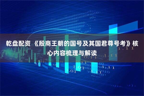 乾盘配资 《殷商王朝的国号及其国君尊号考》核心内容梳理与解读