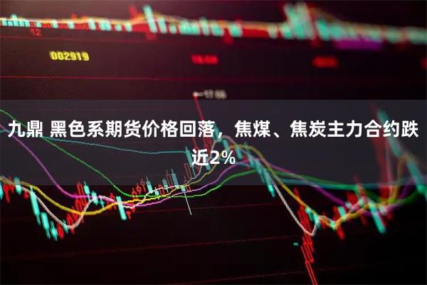 九鼎 黑色系期货价格回落，焦煤、焦炭主力合约跌近2%