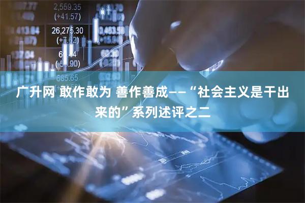 广升网 敢作敢为 善作善成——“社会主义是干出来的”系列述评之二