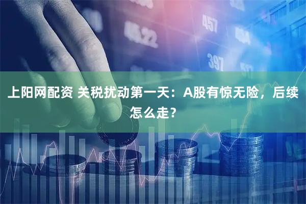 上阳网配资 关税扰动第一天：A股有惊无险，后续怎么走？