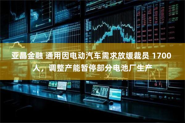 亚晶金融 通用因电动汽车需求放缓裁员 1700 人，调整产能暂停部分电池厂生产