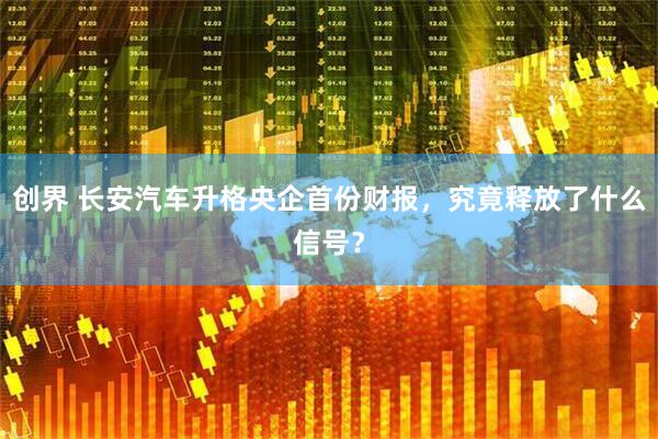 创界 长安汽车升格央企首份财报，究竟释放了什么信号？