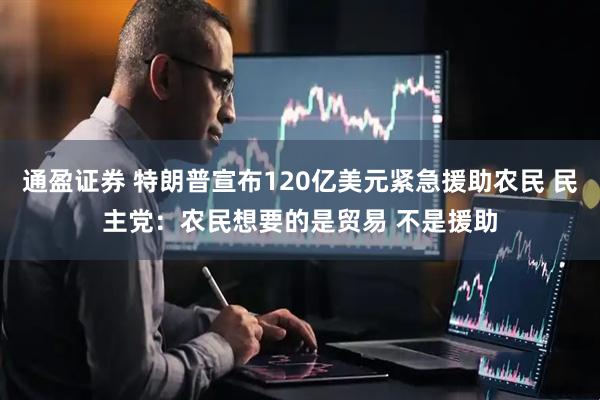 通盈证券 特朗普宣布120亿美元紧急援助农民 民主党：农民想要的是贸易 不是援助