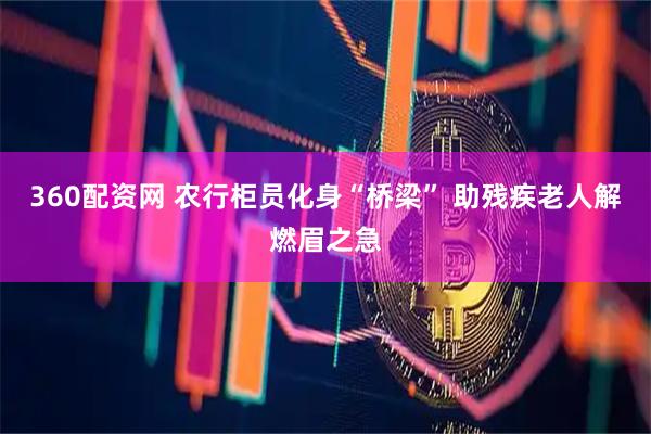 360配资网 农行柜员化身“桥梁” 助残疾老人解燃眉之急