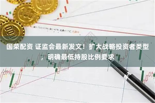 国荣配资 证监会最新发文！扩大战略投资者类型，明确最低持股比例要求