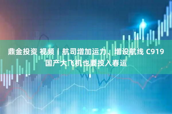鼎金投资 视频丨航司增加运力、增设航线 C919国产大飞机也要投入春运