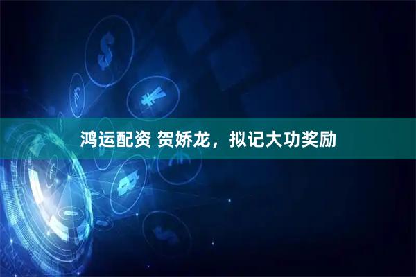 鸿运配资 贺娇龙，拟记大功奖励