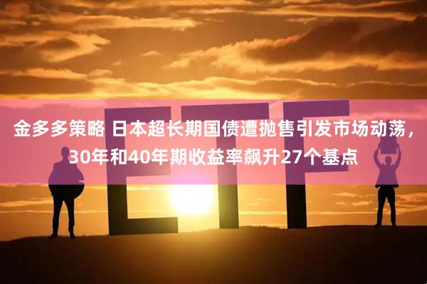 金多多策略 日本超长期国债遭抛售引发市场动荡，30年和40年期收益率飙升27个基点