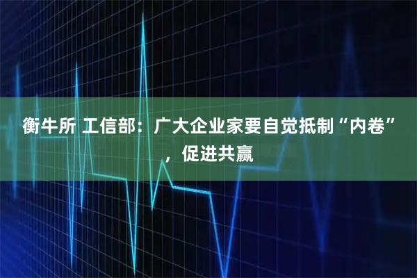 衡牛所 工信部：广大企业家要自觉抵制“内卷”，促进共赢