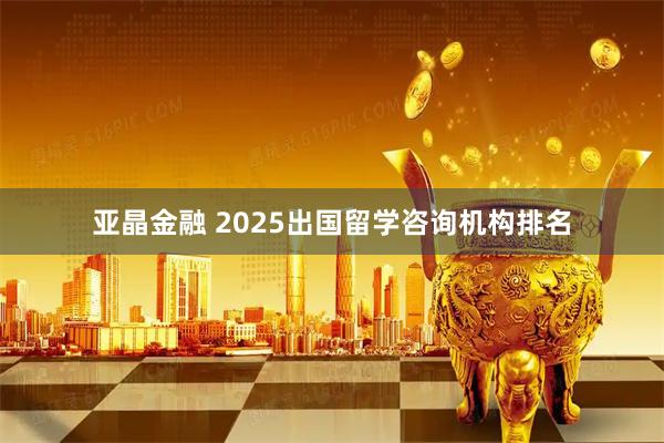 亚晶金融 2025出国留学咨询机构排名