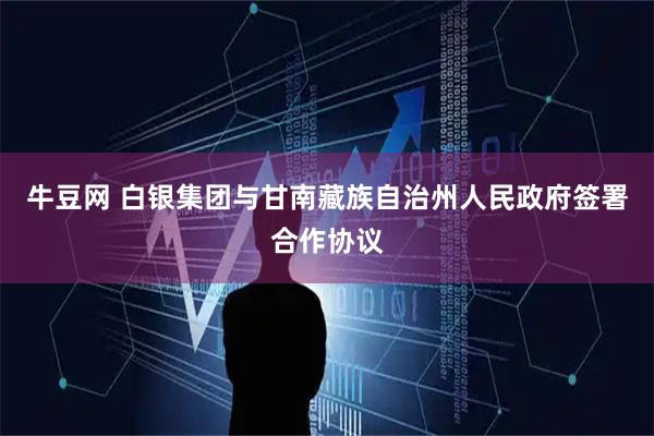 牛豆网 白银集团与甘南藏族自治州人民政府签署合作协议