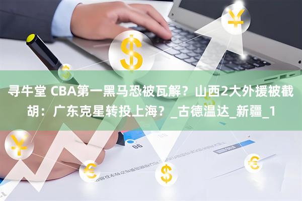 寻牛堂 CBA第一黑马恐被瓦解？山西2大外援被截胡：广东克星转投上海？_古德温达_新疆_1