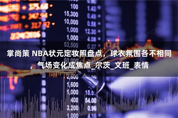 掌尚策 NBA状元定妆照盘点，球衣氛围各不相同，气场变化成焦点_尔茨_文班_表情