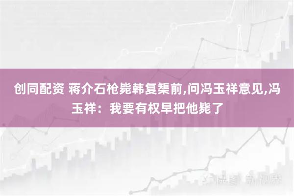 创同配资 蒋介石枪毙韩复榘前,问冯玉祥意见,冯玉祥：我要有权早把他毙了