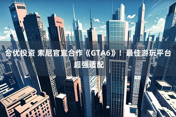 合优投资 索尼官宣合作《GTA6》！最佳游玩平台 超强适配