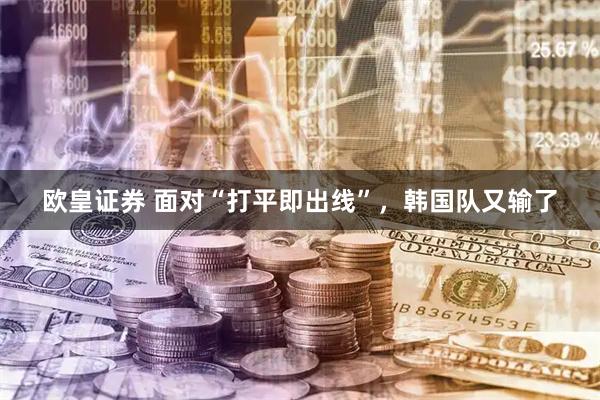 欧皇证券 面对“打平即出线”，韩国队又输了