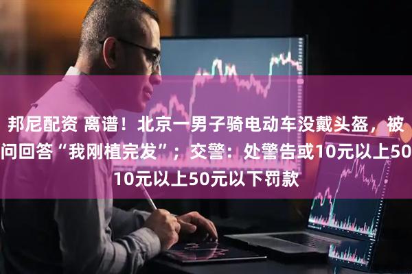 邦尼配资 离谱！北京一男子骑电动车没戴头盔，被交警拦下询问回答“我刚植完发”；交警：处警告或10元以上50元以下罚款